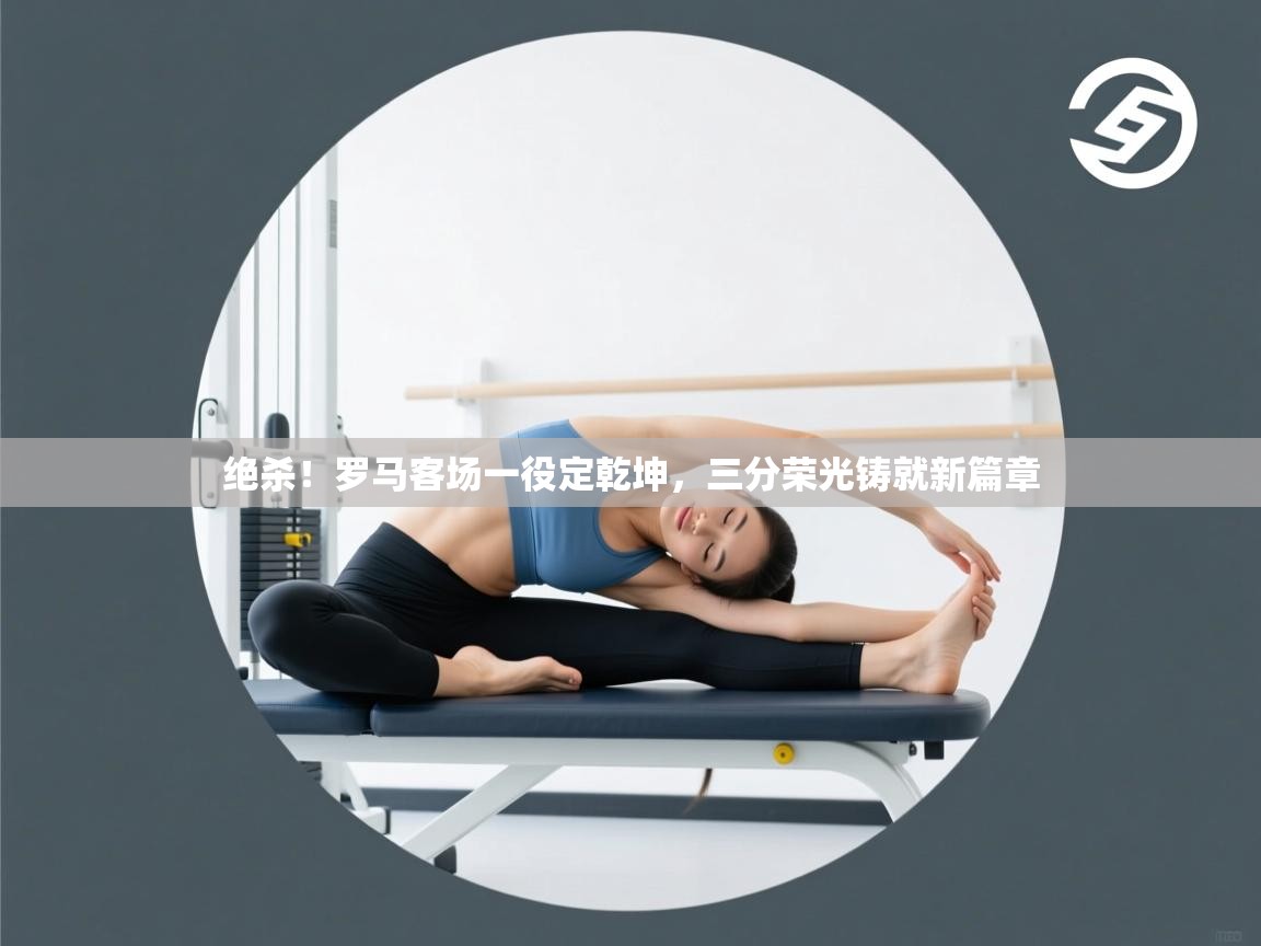 绝杀！罗马客场一役定乾坤，三分荣光铸就新篇章